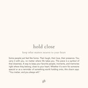hold close. keep what matters nearest to your heart. Some people just feel like home. Their laugh, their love, their presence. You carry it with you, no matter where life takes you. This piece is a symbol of that closeness. A way to keep your favorite people, moments, and memories right where they belong, close to your heart. Whether it’s worn for someone special or as a reminder of something worth holding onto, this charm says: “You matter, and you always will.”