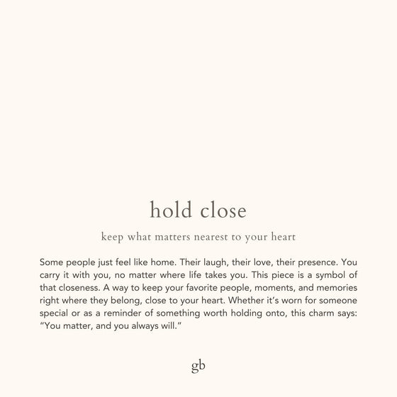 hold close. keep what matters nearest to your heart. Some people just feel like home. Their laugh, their love, their presence. You carry it with you, no matter where life takes you. This piece is a symbol of that closeness. A way to keep your favorite people, moments, and memories right where they belong, close to your heart. Whether it’s worn for someone special or as a reminder of something worth holding onto, this charm says: “You matter, and you always will.”